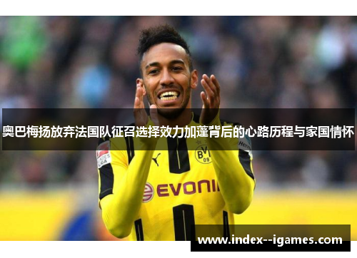 奥巴梅扬放弃法国队征召选择效力加蓬背后的心路历程与家国情怀 奥巴梅扬放弃法国队征召选择效力加蓬背后的心路历程与家国情怀
