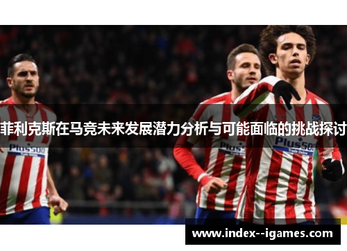 菲利克斯在马竞未来发展潜力分析与可能面临的挑战探讨