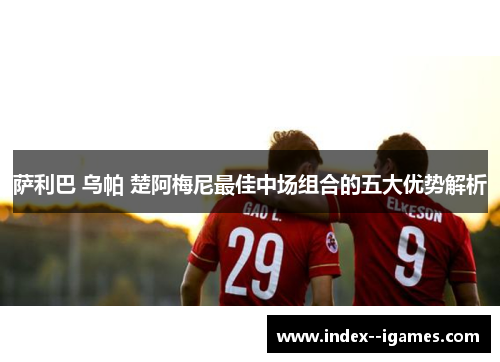 萨利巴 乌帕 楚阿梅尼最佳中场组合的五大优势解析