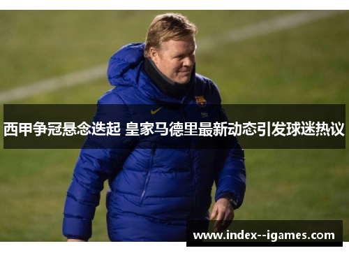 西甲争冠悬念迭起 皇家马德里最新动态引发球迷热议 西甲争冠悬念迭起 皇家马德里最新动态引发球迷热议