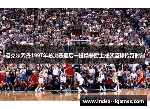 迈克尔乔丹1997年总决赛最后一投绝杀爵士成就篮球传奇时刻 迈克尔乔丹1997年总决赛最后一投绝杀爵士成就篮球传奇时刻