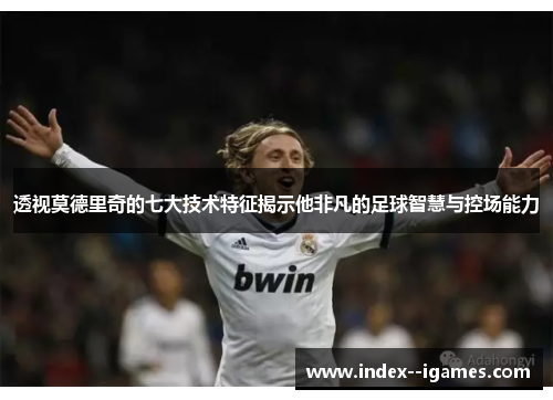 透视莫德里奇的七大技术特征揭示他非凡的足球智慧与控场能力 透视莫德里奇的七大技术特征揭示他非凡的足球智慧与控场能力