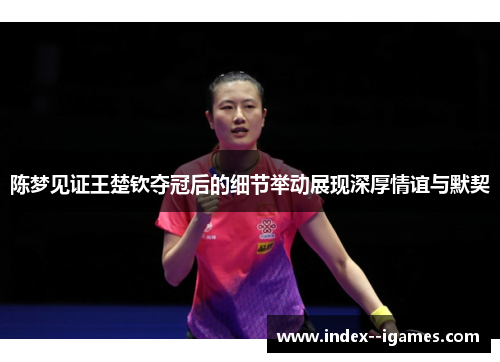 陈梦见证王楚钦夺冠后的细节举动展现深厚情谊与默契 陈梦见证王楚钦夺冠后的细节举动展现深厚情谊与默契
