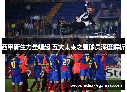 西甲新生力量崛起 五大未来之星球员深度解析 西甲新生力量崛起 五大未来之星球员深度解析