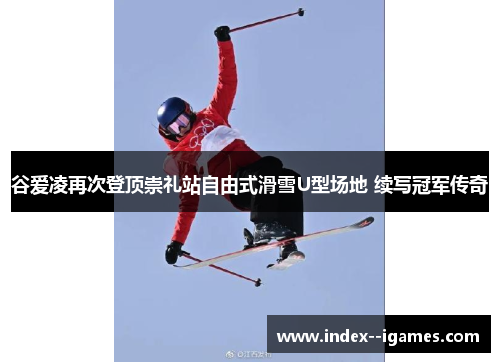 谷爱凌再次登顶崇礼站自由式滑雪U型场地 续写冠军传奇 谷爱凌再次登顶崇礼站自由式滑雪U型场地 续写冠军传奇