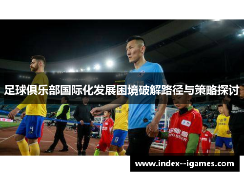 足球俱乐部国际化发展困境破解路径与策略探讨 足球俱乐部国际化发展困境破解路径与策略探讨