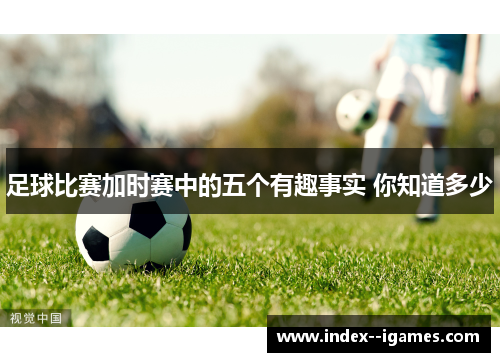 足球比赛加时赛中的五个有趣事实 你知道多少