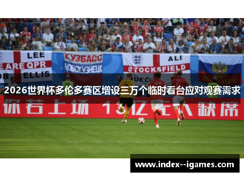 2026世界杯多伦多赛区增设三万个临时看台应对观赛需求 2026世界杯多伦多赛区增设三万个临时看台应对观赛需求