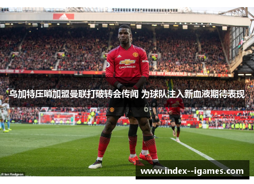 乌加特压哨加盟曼联打破转会传闻 为球队注入新血液期待表现 乌加特压哨加盟曼联打破转会传闻 为球队注入新血液期待表现