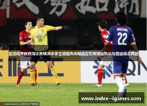 亚冠精英联赛淘汰赛横滨水手主场憾负关键战役引发球迷热议与晋级悬念再起 亚冠精英联赛淘汰赛横滨水手主场憾负关键战役引发球迷热议与晋级悬念再起