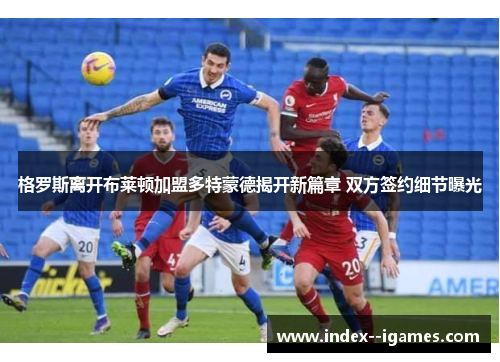 格罗斯离开布莱顿加盟多特蒙德揭开新篇章 双方签约细节曝光