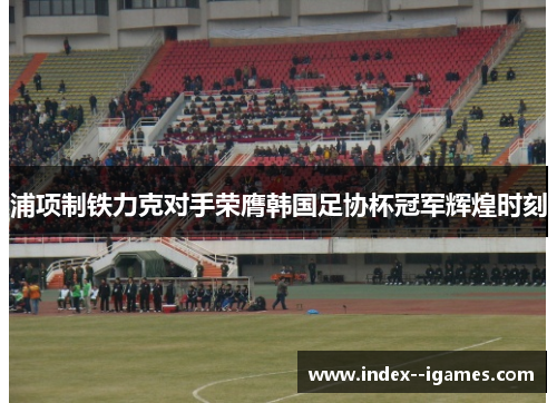 浦项制铁力克对手荣膺韩国足协杯冠军辉煌时刻