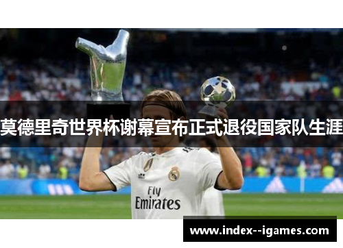 莫德里奇世界杯谢幕宣布正式退役国家队生涯