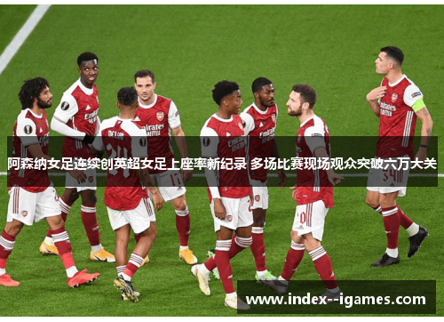 阿森纳女足连续创英超女足上座率新纪录 多场比赛现场观众突破六万大关 阿森纳女足连续创英超女足上座率新纪录 多场比赛现场观众突破六万大关